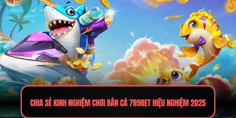 Chia sẻ kinh nghiệm chơi bắn cá 789BET hiệu nghiệm 2025